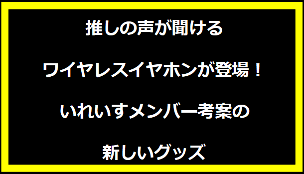 推しの声が聞けるワイヤレスイヤホンが登場！いれいすメンバー考案の新しいグッズ