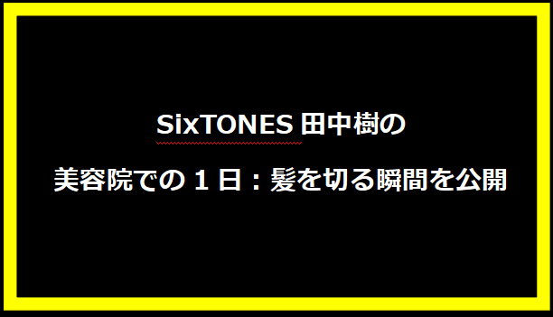 SixTONES田中樹の美容院での1日：髪を切る瞬間を公開