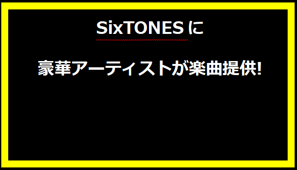 SixTONESに豪華アーティストが楽曲提供!