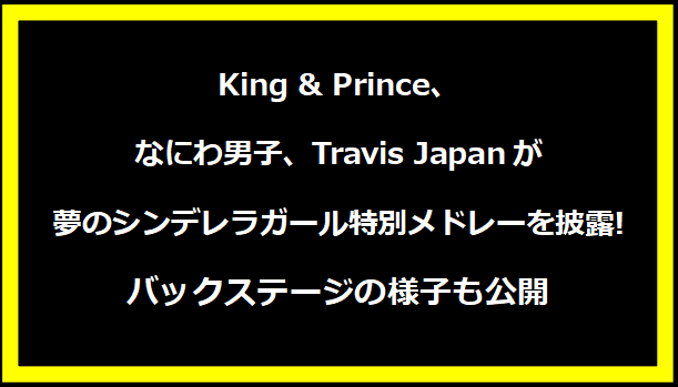 King & Prince、なにわ男子、Travis Japanが夢のシンデレラガール特別メドレーを披露!バックステージの様子も公開