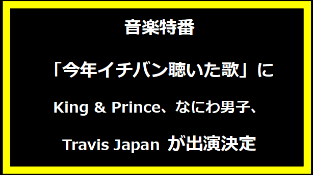 音楽特番「今年イチバン聴いた歌」に King & Prince、なにわ男子、Travis Japan が出演決定