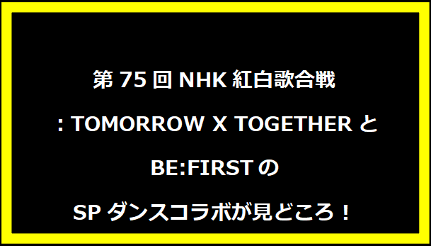 第75回NHK紅白歌合戦：TOMORROW X TOGETHERとBE:FIRSTのSPダンスコラボが見どころ！