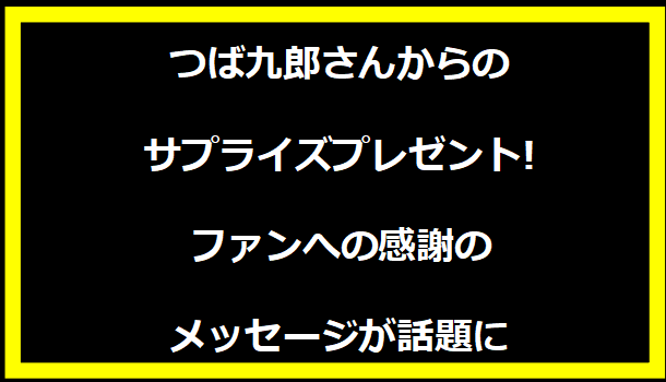 つば九郎さんからのサプライズプレゼント!ファンへの感謝のメッセージが話題に