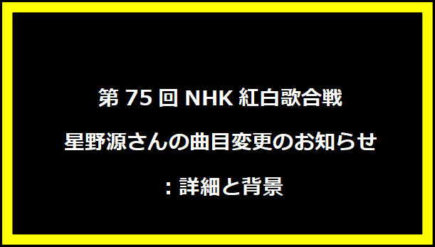 第75回NHK紅白歌合戦 星野源さんの曲目変更のお知らせ：詳細と背景