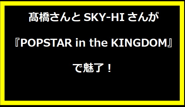 髙橋さんとSKY-HIさんが『POPSTAR in the KINGDOM』で魅了！