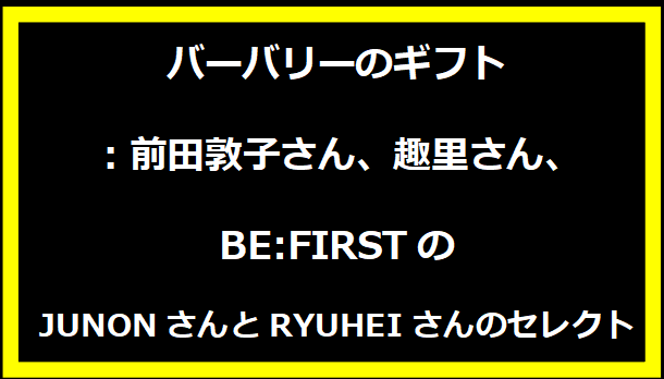 バーバリーのギフト：前田敦子さん、趣里さん、BE:FIRSTのJUNONさんとRYUHEIさんのセレクト