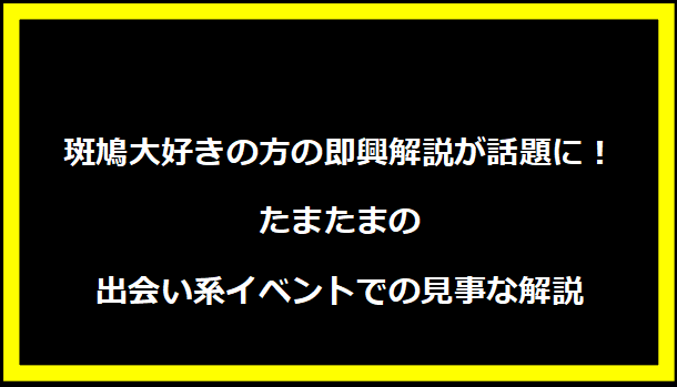 斑鳩大好きの方の即興解説が話題に！たまたまの出会い系イベントでの見事な解説