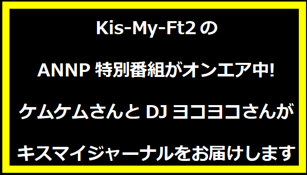 Kis-My-Ft2のANNP特別番組がオンエア中! ケムケムさんとDJヨコヨコさんがキスマイジャーナルをお届けします