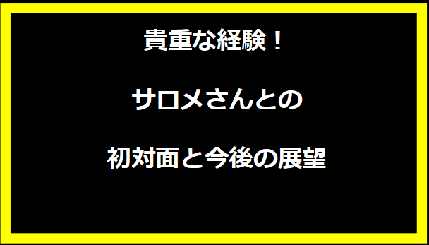 貴重な経験！サロメさんとの初対面と今後の展望