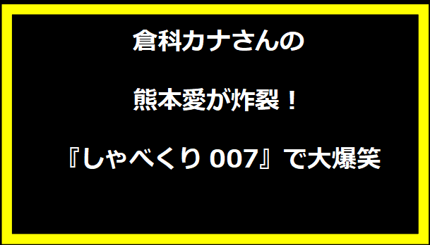 倉科カナさんの熊本愛が炸裂！『しゃべくり007』で大爆笑