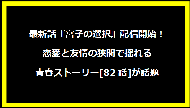 最新話『宮子の選択』配信開始！恋愛と友情の狭間で揺れる青春ストーリー[82話]が話題