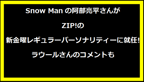 Snow Manの阿部亮平さんがZIP!の新金曜レギュラーパーソナリティーに就任!ラウールさんのコメントも