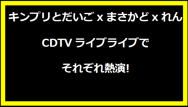 キンプリとだいごxまさかどxれん、CDTVライブライブでそれぞれ熱演!