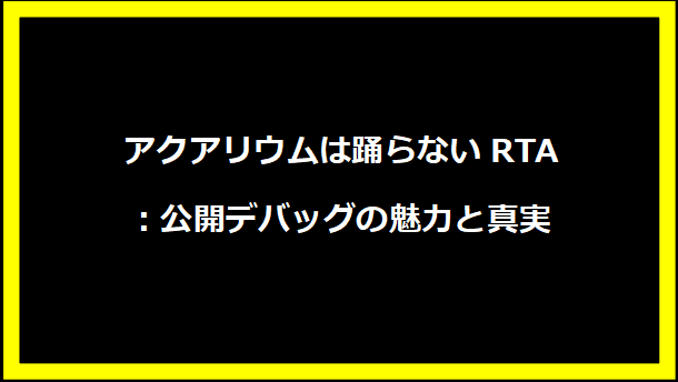 アクアリウムは踊らないRTA：公開デバッグの魅力と真実