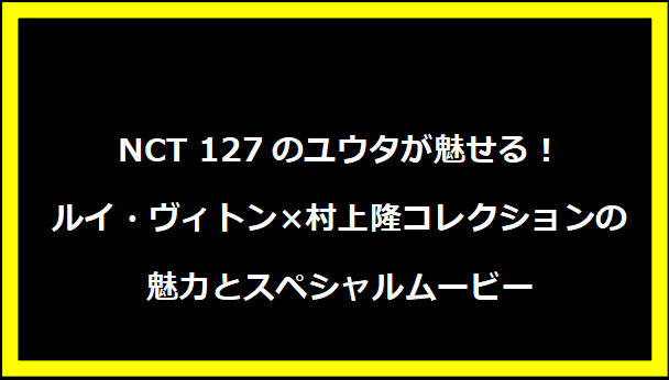 NCT 127のユウタが魅せる！ルイ・ヴィトン×村上隆コレクションの魅力とスペシャルムービー