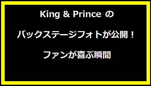 King & Prince のバックステージフォトが公開！ファンが喜ぶ瞬間