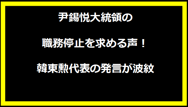 尹錫悦大統領の職務停止を求める声！韓東勲代表の発言が波紋