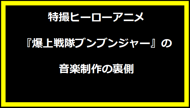 特撮ヒーローアニメ『爆上戦隊ブンブンジャー』の音楽制作の裏側