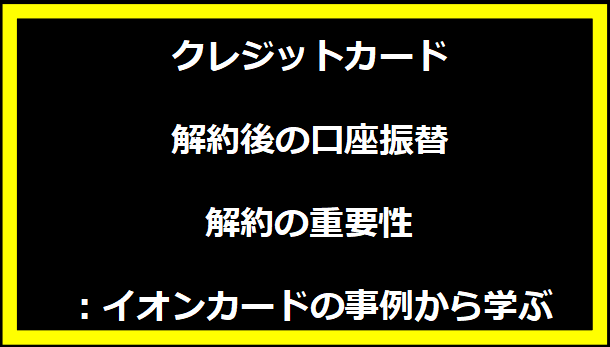 クレジットカード解約後の口座振替解約の重要性：イオンカードの事例から学ぶ