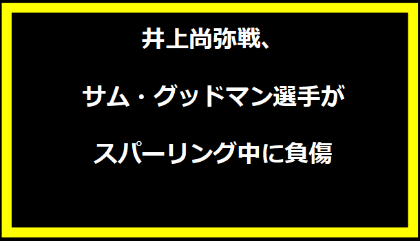 井上尚弥戦、サム・グッドマン選手がスパーリング中に負傷