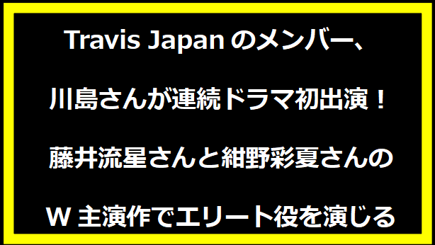 Travis Japanのメンバー、川島さんが連続ドラマ初出演！藤井流星さんと紺野彩夏さんのW主演作でエリート役を演じる