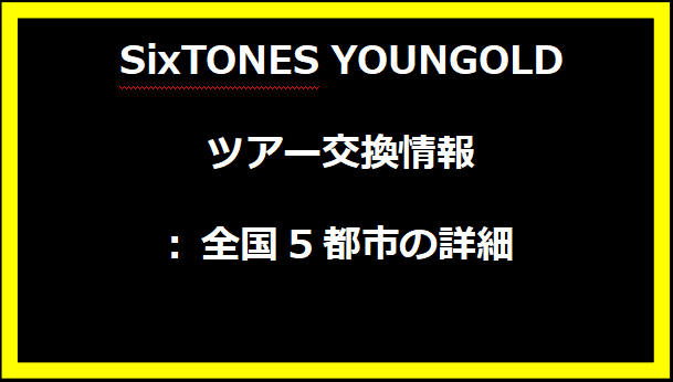 SixTONES YOUNGOLDツアー交換情報: 全国5都市の詳細