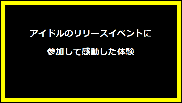 アイドルのリリースイベントに参加して感動した体験