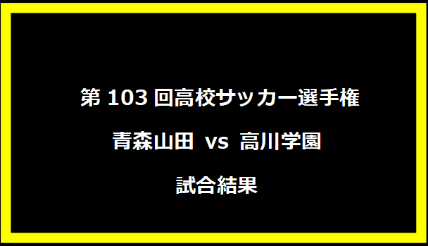  第103回高校サッカー選手権 青森山田 vs 高川学園 試合結果