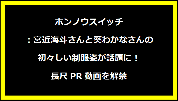 ホンノウスイッチ：宮近海斗さんと葵わかなさんの初々しい制服姿が話題に！長尺PR動画を解禁