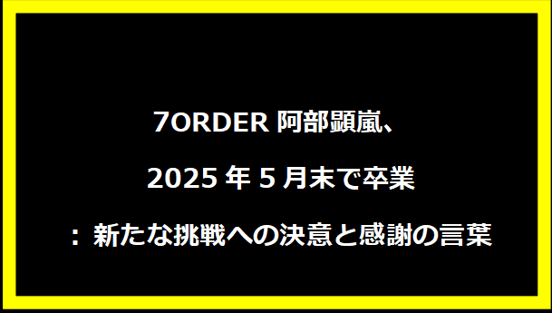 7ORDER阿部顕嵐、2025年5月末で卒業: 新たな挑戦への決意と感謝の言葉