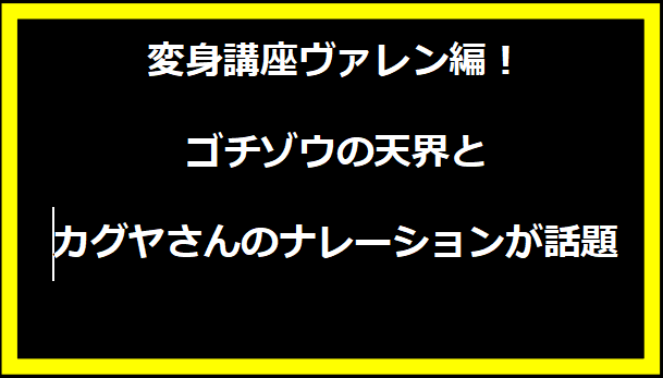 変身講座ヴァレン編！ゴチゾウの天界とカグヤさんのナレーションが話題