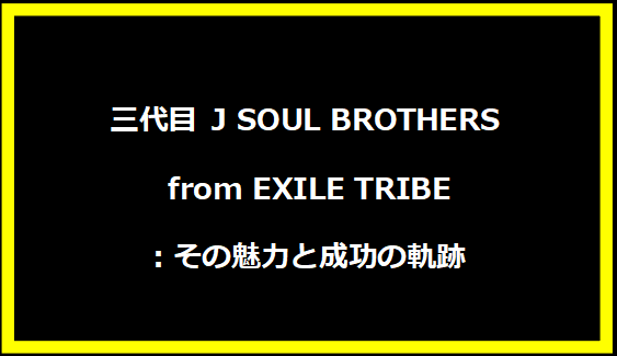 三代目 J SOUL BROTHERS from EXILE TRIBE：その魅力と成功の軌跡