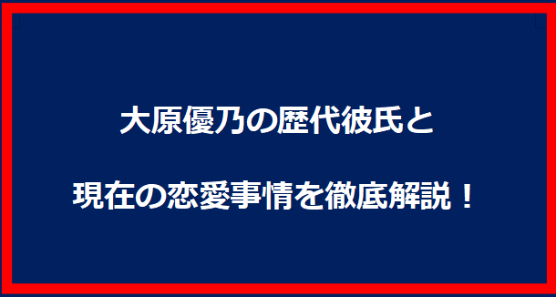 大原優乃の歴代彼氏と現在の恋愛事情を徹底解説！