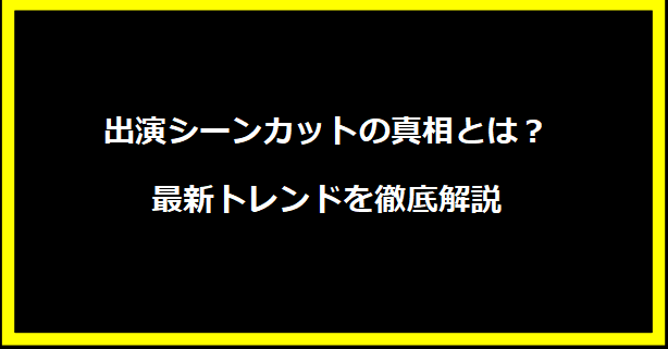 出演シーンカットの真相とは？最新トレンドを徹底解説