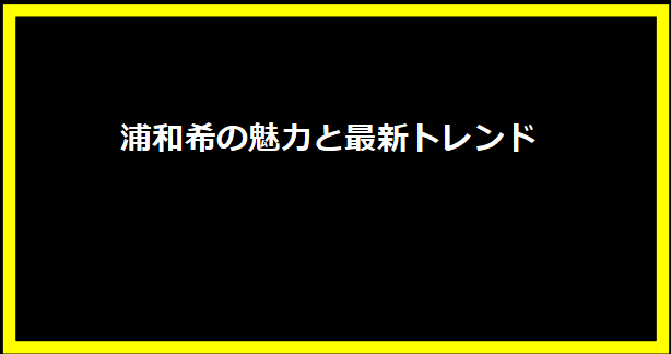 浦和希の魅力と最新トレンド