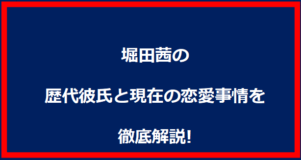 堀田茜の歴代彼氏と現在の恋愛事情を徹底解説!