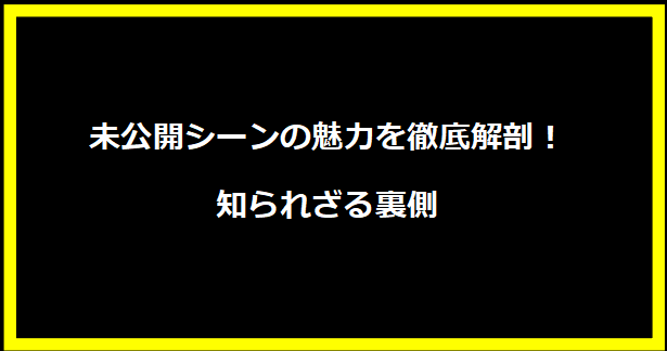 未公開シーンの魅力を徹底解剖！知られざる裏側