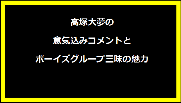 髙塚大夢の意気込みコメントとボーイズグループ三昧の魅力