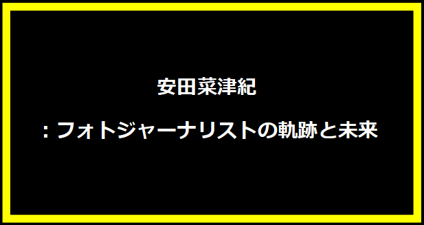 安田菜津紀：フォトジャーナリストの軌跡と未来