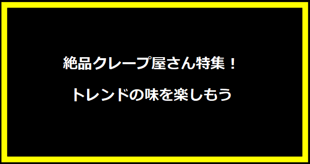 絶品クレープ屋さん特集！トレンドの味を楽しもう