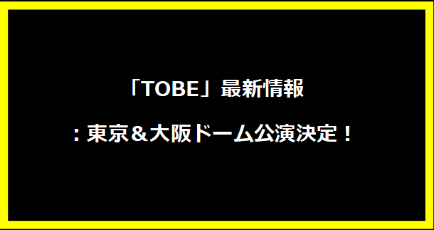 「TOBE」最新情報：東京＆大阪ドーム公演決定！