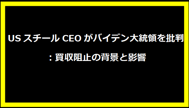USスチールCEOがバイデン大統領を批判：買収阻止の背景と影響