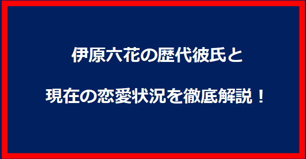 伊原六花の歴代彼氏と現在の恋愛状況を徹底解説！