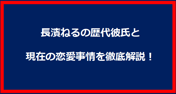 長濱ねるの歴代彼氏と現在の恋愛事情を徹底解説！