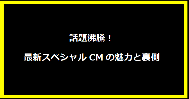 話題沸騰！最新スペシャルCMの魅力と裏側