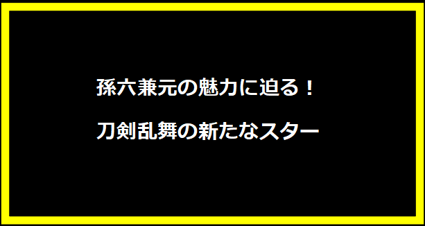 孫六兼元の魅力に迫る！刀剣乱舞の新たなスター