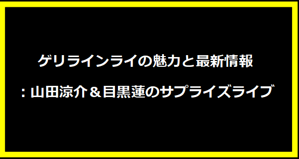 ゲリラインライの魅力と最新情報：山田涼介＆目黒蓮のサプライズライブ