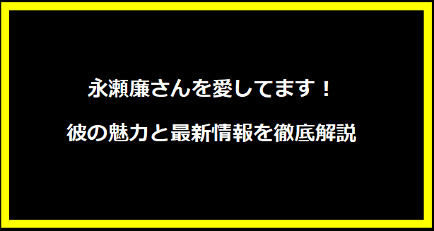 永瀬廉さんを愛してます！彼の魅力と最新情報を徹底解説