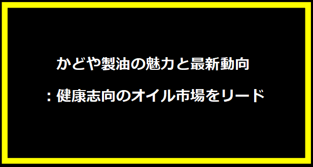 かどや製油の魅力と最新動向：健康志向のオイル市場をリード