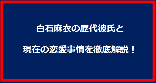 白石麻衣の歴代彼氏と現在の恋愛事情を徹底解説！